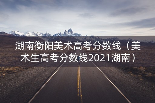 湖南衡阳美术高考分数线(美术生高考分数线2021湖南) 湖南衡阳美术高考分数线(美术生高考分数线2021湖南)