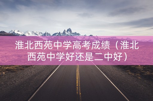 淮北西苑中学高考成绩(淮北西苑中学好还是二中好) 淮北西苑中学高考成绩(淮北西苑中学好还是二中好)