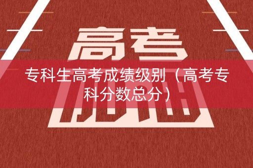 专科生高考成绩级别(高考专科分数总分) 专科生高考成绩级别(高考专科分数总分)