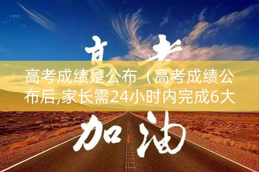 高考成绩是公布(高考成绩公布后,家长需24小时内完成6大任务) 高考成绩是公布(高考成绩公布后,家长需24小时内完成6大任务)