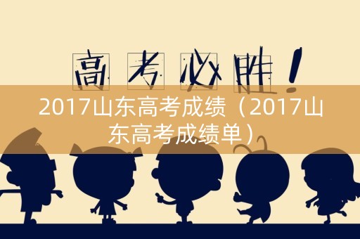 2017山东高考成绩(2017山东高考成绩单) 2017山东高考成绩(2017山东高考成绩单)