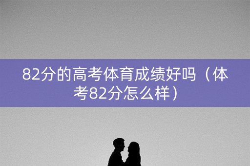 82分的高考体育成绩好吗(体考82分怎么样) 82分的高考体育成绩好吗(体考82分怎么样)