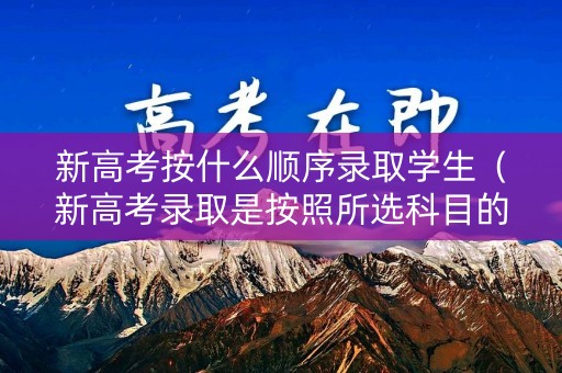 新高考按什么顺序录取学生(新高考录取是按照所选科目的排名录取吗) 新高考按什么顺序录取学生(新高考录取是按照所选科目的排名录取吗)
