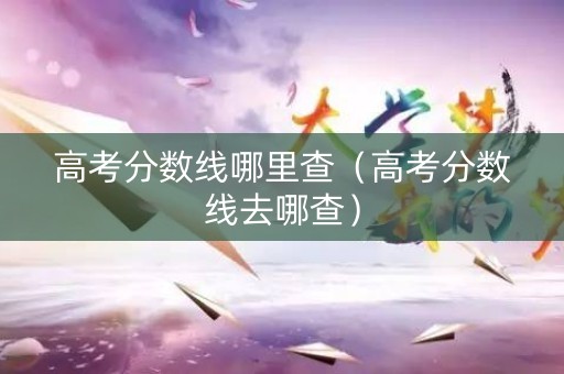 高考分数线哪里查(高考分数线去哪查) 高考分数线哪里查(高考分数线去哪查)