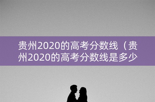 贵州2020的高考分数线(贵州2020的高考分数线是多少) 贵州2020的高考分数线(贵州2020的高考分数线是多少)