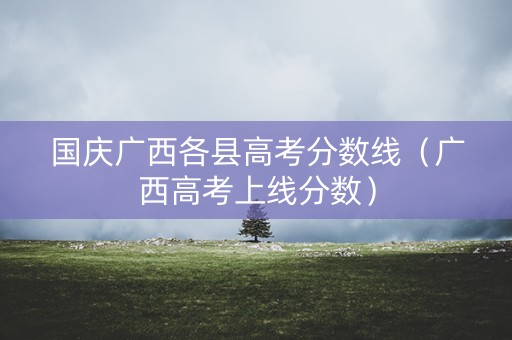 国庆广西各县高考分数线(广西高考上线分数) 国庆广西各县高考分数线(广西高考上线分数)