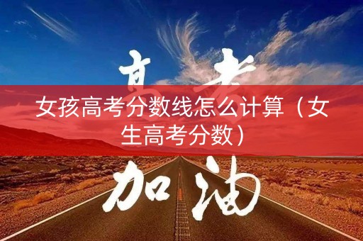 女孩高考分数线怎么计算(女生高考分数) 女孩高考分数线怎么计算(女生高考分数)