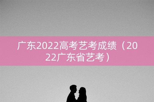 广东2022高考艺考成绩（2022广东省艺考）