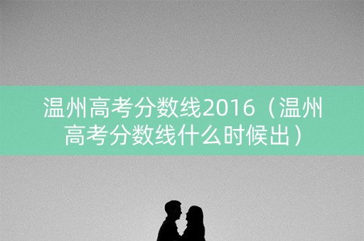 温州高考分数线2016(温州高考分数线什么时候出) 温州高考分数线2016(温州高考分数线什么时候出)
