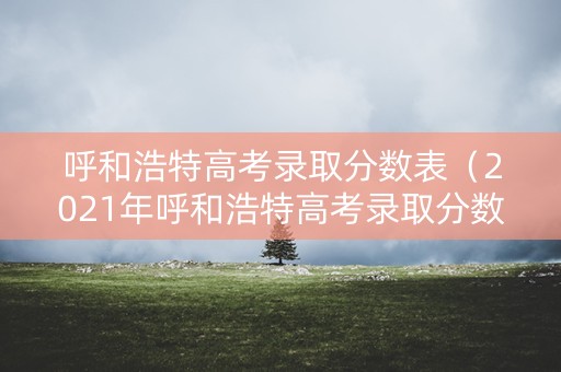 呼和浩特高考录取分数表(2021年呼和浩特高考录取分数线) 呼和浩特高考录取分数表(2021年呼和浩特高考录取分数线)