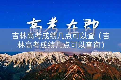 吉林高考成绩几点可以查(吉林高考成绩几点可以查询) 吉林高考成绩几点可以查(吉林高考成绩几点可以查询)