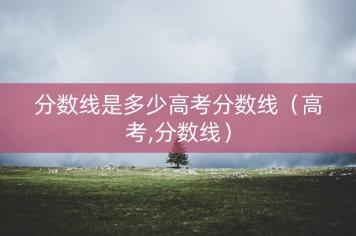 分数线是多少高考分数线(高考,分数线) 分数线是多少高考分数线(高考,分数线)