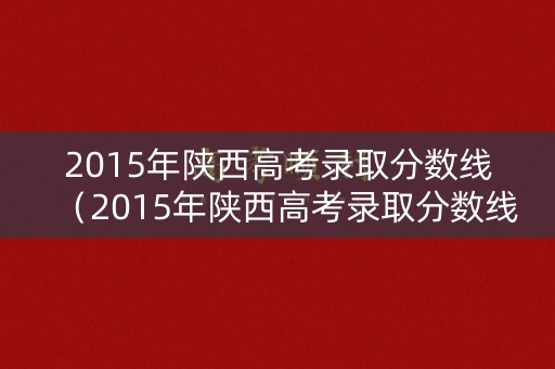 2015年陕西高考录取分数线(2015年陕西高考录取分数线公布) 2015年陕西高考录取分数线(2015年陕西高考录取分数线公布)