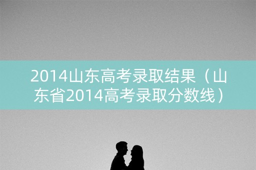 2014山东高考录取结果(山东省2014高考录取分数线) 2014山东高考录取结果(山东省2014高考录取分数线)