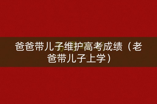 爸爸带儿子维护高考成绩(老爸带儿子上学) 爸爸带儿子维护高考成绩(老爸带儿子上学)
