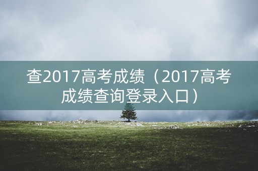 查2017高考成绩(2017高考成绩查询登录入口) 查2017高考成绩(2017高考成绩查询登录入口)