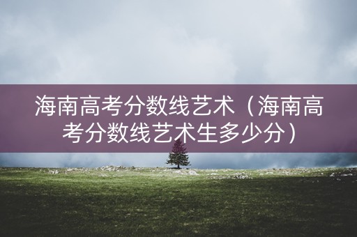 海南高考分数线艺术(海南高考分数线艺术生多少分) 海南高考分数线艺术(海南高考分数线艺术生多少分)