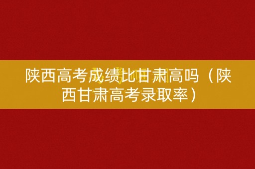 陕西高考成绩比甘肃高吗（陕西甘肃高考录取率）