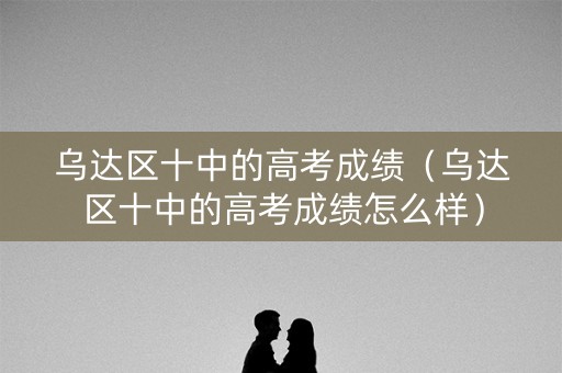 乌达区十中的高考成绩(乌达区十中的高考成绩怎么样) 乌达区十中的高考成绩(乌达区十中的高考成绩怎么样)