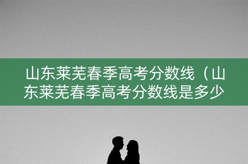 山东莱芜春季高考分数线（山东莱芜春季高考分数线是多少）