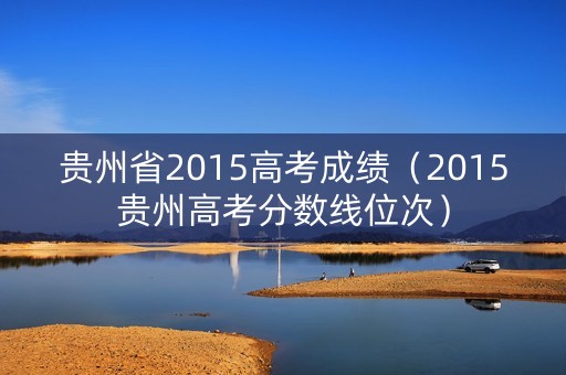 贵州省2015高考成绩(2015贵州高考分数线位次) 贵州省2015高考成绩(2015贵州高考分数线位次)