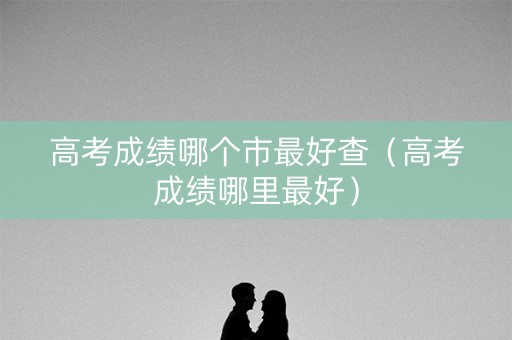 高考成绩哪个市最好查(高考成绩哪里最好) 高考成绩哪个市最好查(高考成绩哪里最好)
