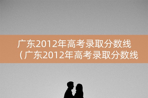 广东2012年高考录取分数线(广东2012年高考录取分数线是多少) 广东2012年高考录取分数线(广东2012年高考录取分数线是多少)