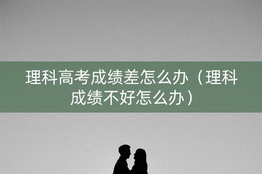 理科高考成绩差怎么办(理科成绩不好怎么办) 理科高考成绩差怎么办(理科成绩不好怎么办)