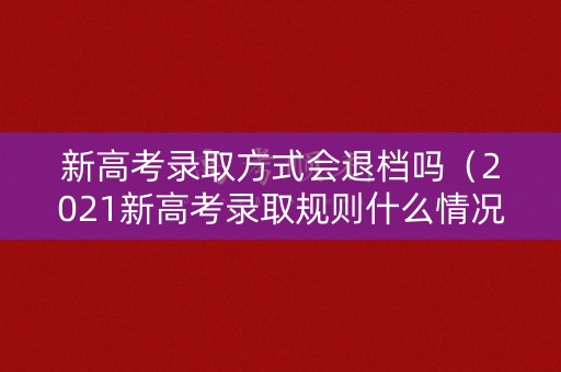 新高考录取方式会退档吗(2021新高考录取规则什么情况会被退档) 新高考录取方式会退档吗(2021新高考录取规则什么情况会被退档)