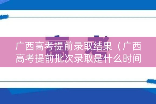 广西高考提前录取结果(广西高考提前批次录取是什么时间) 广西高考提前录取结果(广西高考提前批次录取是什么时间)
