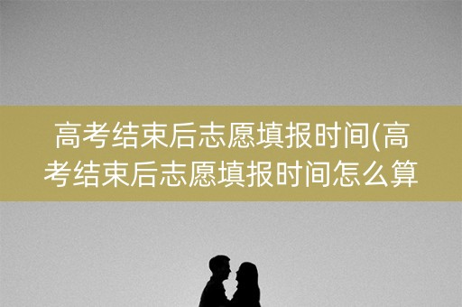 高考结束后志愿填报时间(高考结束后志愿填报时间怎么算)