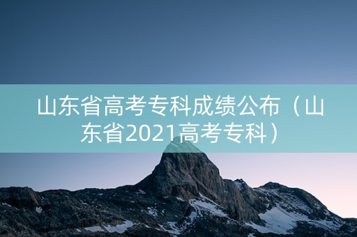 山东省高考专科成绩公布(山东省2021高考专科) 山东省高考专科成绩公布(山东省2021高考专科)