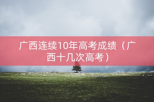 广西连续10年高考成绩(广西十几次高考) 广西连续10年高考成绩(广西十几次高考)