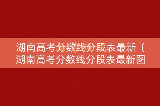 湖南高考分数线分段表最新(湖南高考分数线分段表最新图片) 湖南高考分数线分段表最新(湖南高考分数线分段表最新图片)
