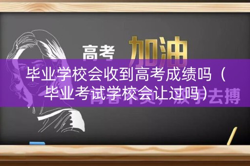 毕业学校会收到高考成绩吗(毕业考试学校会让过吗) 毕业学校会收到高考成绩吗(毕业考试学校会让过吗)