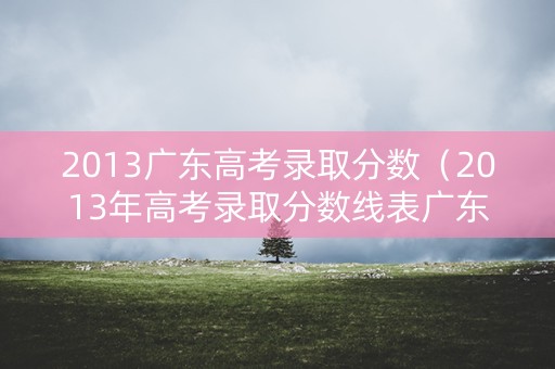 2013广东高考录取分数(2013年高考录取分数线表广东) 2013广东高考录取分数(2013年高考录取分数线表广东)