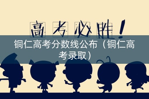 铜仁高考分数线公布(铜仁高考录取) 铜仁高考分数线公布(铜仁高考录取)