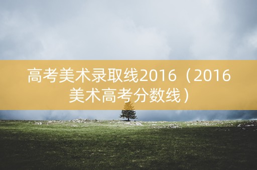 高考美术录取线2016(2016美术高考分数线) 高考美术录取线2016(2016美术高考分数线)