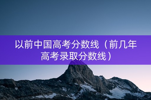 以前中国高考分数线(前几年高考录取分数线) 以前中国高考分数线(前几年高考录取分数线)