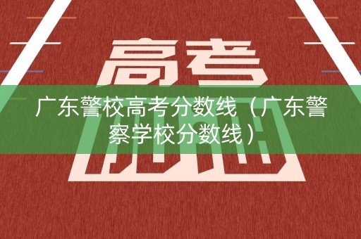广东警校高考分数线(广东警察学校分数线) 广东警校高考分数线(广东警察学校分数线)