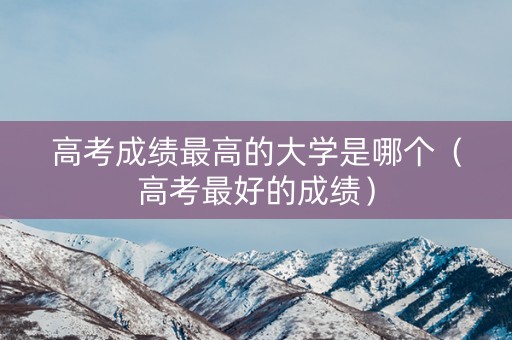 高考成绩最高的大学是哪个(高考最好的成绩) 高考成绩最高的大学是哪个(高考最好的成绩)