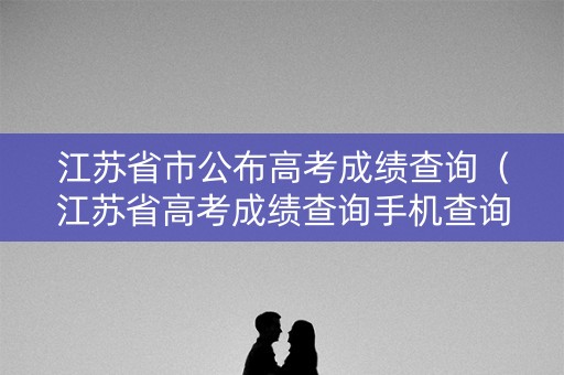 江苏省市公布高考成绩查询(江苏省高考成绩查询手机查询) 江苏省市公布高考成绩查询(江苏省高考成绩查询手机查询)