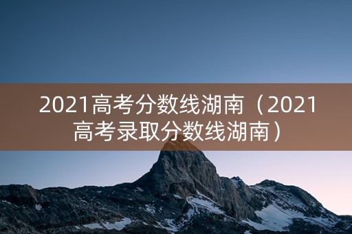 2021高考分数线湖南(2021高考录取分数线湖南) 2021高考分数线湖南(2021高考录取分数线湖南)