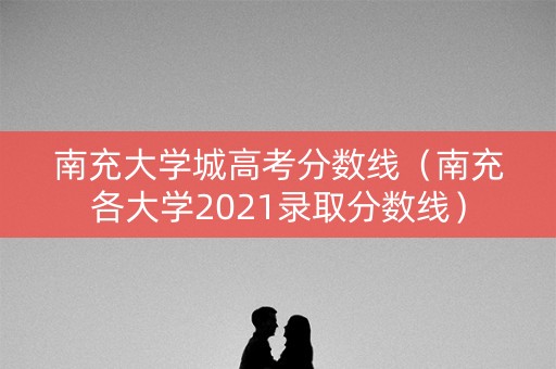 南充大学城高考分数线(南充各大学2021录取分数线) 南充大学城高考分数线(南充各大学2021录取分数线)