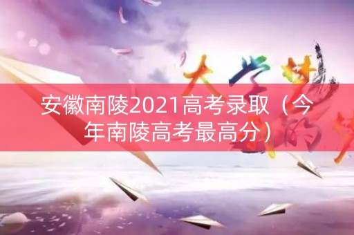 安徽南陵2021高考录取(今年南陵高考最高分) 安徽南陵2021高考录取(今年南陵高考最高分)