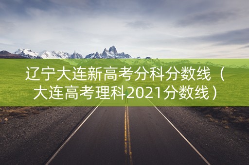辽宁大连新高考分科分数线(大连高考理科2021分数线) 辽宁大连新高考分科分数线(大连高考理科2021分数线)