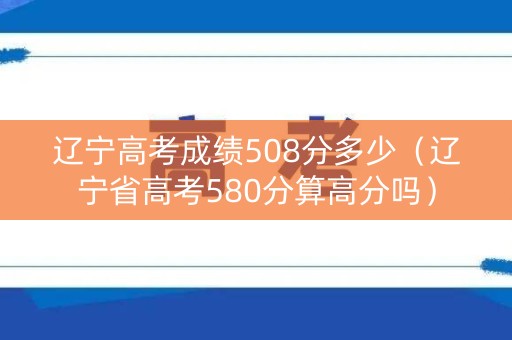 辽宁高考成绩508分多少（辽宁省高考580分算高分吗）