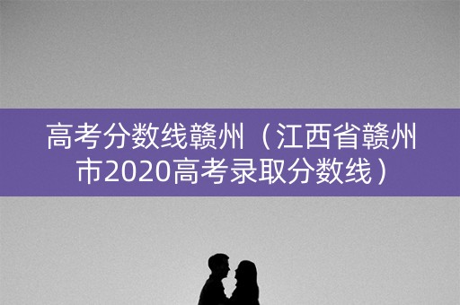 高考分数线赣州(江西省赣州市2020高考录取分数线) 高考分数线赣州(江西省赣州市2020高考录取分数线)