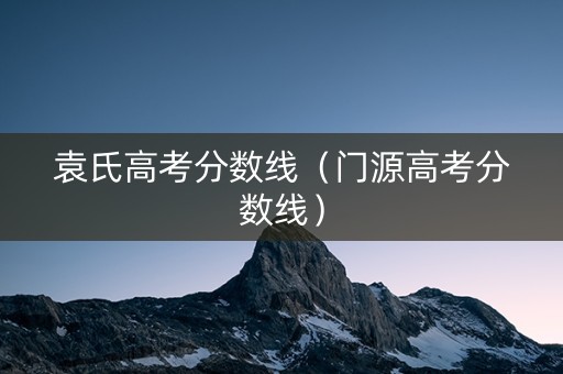袁氏高考分数线(门源高考分数线) 袁氏高考分数线(门源高考分数线)