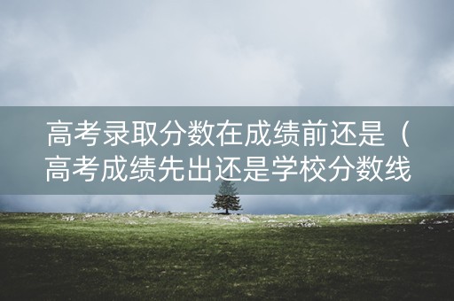 高考录取分数在成绩前还是(高考成绩先出还是学校分数线先出) 高考录取分数在成绩前还是(高考成绩先出还是学校分数线先出)